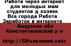 Работа через интернет для молодых мам,студентов,д/хозяек - Все города Работа » Заработок в интернете   . Амурская обл.,Константиновский р-н